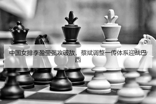 中国女排李盈莹强攻破敌，蔡斌调整一传体系迎战巴西